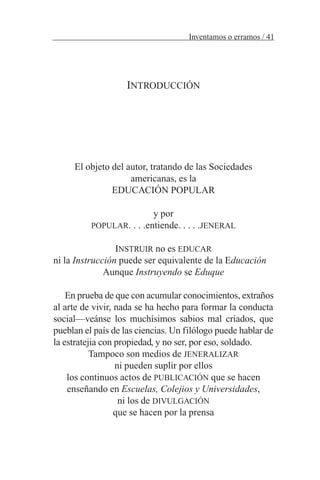 INTRODUCCIÓN
El objeto del autor, tratando de las Sociedades
americanas, es la
EDUCACIÓN POPULAR
y por
POPULAR. . . .entiende. . . . .JENERAL
INSTRUIR no es EDUCAR
ni la Instrucción puede ser equivalente de la Educación
Aunque Instruyendo se Eduque
En prueba de que con acumular conocimientos, extraños
al arte de vivir, nada se ha hecho para formar la conducta
social—veánse los muchísimos sabios mal criados, que
pueblan el país de las ciencias. Un filólogo puede hablar de
la estratejia con propiedad, y no ser, por eso, soldado.
Tampoco son medios de JENERALIZAR
ni pueden suplir por ellos
los continuos actos de PUBLICACIÓN que se hacen
enseñando en Escuelas, Colejios y Universidades,
ni los de DIVULGACIÓN
que se hacen por la prensa
Inventamos o erramos / 41
 