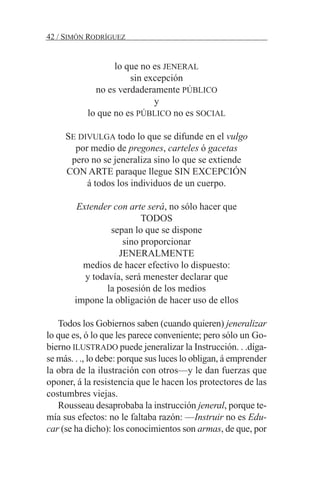 lo que no es JENERAL
sin excepción
no es verdaderamente PÚBLICO
y
lo que no es PÚBLICO no es SOCIAL
SE DIVULGA todo lo que se difunde en el vulgo
por medio de pregones, carteles ó gacetas
pero no se jeneraliza sino lo que se extiende
CON ARTE paraque llegue SIN EXCEPCIÓN
á todos los individuos de un cuerpo.
Extender con arte será, no sólo hacer que
TODOS
sepan lo que se dispone
sino proporcionar
JENERALMENTE
medios de hacer efectivo lo dispuesto:
y todavía, será menester declarar que
la posesión de los medios
impone la obligación de hacer uso de ellos
Todos los Gobiernos saben (cuando quieren) jeneralizar
lo que es, ó lo que les parece conveniente; pero sólo un Go-
bierno ILUSTRADO puede jeneralizar la Instrucción. . .díga-
se más. . ., lo debe: porque sus luces lo obligan, á emprender
la obra de la ilustración con otros—y le dan fuerzas que
oponer, á la resistencia que le hacen los protectores de las
costumbres viejas.
Rousseau desaprobaba la instrucción jeneral, porque te-
mía sus efectos: no le faltaba razón: —Instruir no es Edu-
car (se ha dicho): los conocimientos son armas, de que, por
42 / SIMÓN RODRÍGUEZ
 