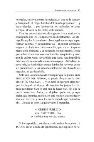 lo regular, se sirve, contra la sociedad, el que no la conoce:
y bien puede el mejor hombre del mundo perjudicar. . . y
hasta ofender. . . por ignorancia: los malvados lo hacen
siempre, al favor de las malas instituciones.
Con los conocimientos, divulgados hasta aquí, se ha
conseguido que los Usurpadores, los Estafadores, los Mo-
nopolistas y losAbarcadores, obren legalmente—que sepan
formar cuentas, y documentarlas—enjuiciar demandas
—ganar y eludir sentencias—en fin, que abusen impune-
mente de la buena fe, y se burlen de los majistrados. Desde
que se han extendido los conocimientos en química y en el
arte de grabar, ya no hay arbitrio que baste, para impedir la
falsificación de moneda, en metal ó en papel: difúndase, un
poco más, las habilidades en que fundan las naciones cultas
sus preferencias, y los salteadores llevarán los libros de sus
negocios, en partida doble.
Sólo con la esperanza de conseguir que se piense en la
EDUCACIÓN DEL PUEBLO, se puede abogar por la INS-
TRUCCIÓN JENERAL:. . . .y se debe abogar por ella; por-
que ha llegado el tiempo de enseñar las jentes á vivir,
para que hagan bien lo que han de hacer mal, sin que se
pueda remediar. Antes, se dejaban gobernar, porque
creían que su única misión, en este mundo, era obedecer:
ahora no lo creen, y no se les puede impedir que pretendan,
ni (. . . lo que es peor. . .) que ayuden á pretender.
el ÓRDEN PÚBLICO
es el ASUNTO DEL DÍA
en América hay muchas castas
Si fuera posible…nó á los más de los hombres, sino. . .á
TODOS en un estado de ignorancia, que supliese por el
Inventamos o erramos / 43
 