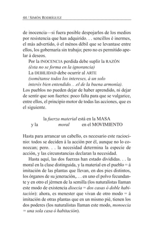 de inocencia—si fuera posible despojarlos de los medios
por resistencia que han adquirido. . . sencillos é inermes,
el más advertido, ó el ménos débil que se levantase entre
ellos, los gobernaría sin trabajo; pero no es permitido ape-
lar á deseos.
Por la INOCENCIA perdida debe suplir la RAZÓN
(ésta no se forma en la ignorancia)
La DEBILIDAD debe ocurrir al ARTE
(sométanse todos los intereses, á un solo
interés bien entendido. . .el de la buena armonía).
Los pueblos no pueden dejar de haber aprendido, ni dejar
de sentir que son fuertes: poco falta para que se vulgarice,
entre ellos, el principio motor de todas las acciones, que es
el siguiente.
la fuerza material está en la MASA
y la moral en el MOVIMIENTO
Hasta para arrancar un cabello, es necesario este racioci-
nio: todos se deciden á la acción por él, aunque no lo co-
nozcan; pero. . . la necesidad determina la especie de
acción, y las circunstancias declaran la necesidad.
Hasta aquí, las dos fuerzas han estado divididas. . . la
moral en la clase distinguida, y la material en el pueblo = á
imitación de las plantas que llevan, en dos pies distintos,
los órganos de su jeneración,. . . en uno el polvo fecundan-
te y en otro el jérmen de la semilla (los naturalistas llaman
este modo de existencia dioecia = dos casas ó doble habi-
tación): ahora, es menester que vivan de otro modo = á
imitación de otras plantas que en un mismo pié, tienen los
dos poderes (los naturalistas llaman este modo, monoecia
= una sola casa ó habitación).
44 / SIMÓN RODRÍGUEZ
 