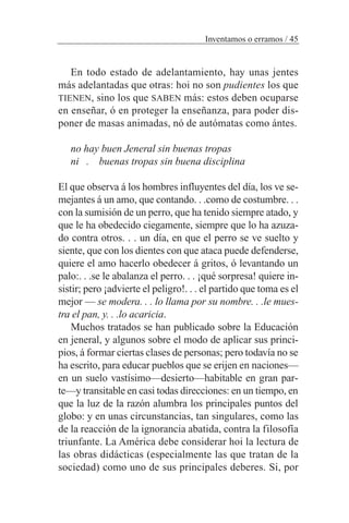 En todo estado de adelantamiento, hay unas jentes
más adelantadas que otras: hoi no son pudientes los que
TIENEN, sino los que SABEN más: estos deben ocuparse
en enseñar, ó en proteger la enseñanza, para poder dis-
poner de masas animadas, nó de autómatas como ántes.
no hay buen Jeneral sin buenas tropas
ni . buenas tropas sin buena disciplina
El que observa á los hombres influyentes del día, los ve se-
mejantes á un amo, que contando. . .como de costumbre. . .
con la sumisión de un perro, que ha tenido siempre atado, y
que le ha obedecido ciegamente, siempre que lo ha azuza-
do contra otros. . . un día, en que el perro se ve suelto y
siente, que con los dientes con que ataca puede defenderse,
quiere el amo hacerlo obedecer á gritos, ó levantando un
palo:. . .se le abalanza el perro. . . ¡qué sorpresa! quiere in-
sistir; pero ¡advierte el peligro!. . . el partido que toma es el
mejor — se modera. . . lo llama por su nombre. . .le mues-
tra el pan, y. . .lo acaricia.
Muchos tratados se han publicado sobre la Educación
en jeneral, y algunos sobre el modo de aplicar sus princi-
pios, á formar ciertas clases de personas; pero todavía no se
ha escrito, para educar pueblos que se erijen en naciones—
en un suelo vastísimo—desierto—habitable en gran par-
te—y transitable en casi todas direcciones: en un tiempo, en
que la luz de la razón alumbra los principales puntos del
globo: y en unas circunstancias, tan singulares, como las
de la reacción de la ignorancia abatida, contra la filosofía
triunfante. La América debe considerar hoi la lectura de
las obras didácticas (especialmente las que tratan de la
sociedad) como uno de sus principales deberes. Si, por
Inventamos o erramos / 45
 
