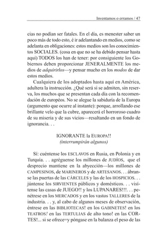 cias no podían ser fatales. En el día, es menester saber un
poco más de todo esto, é ir adelantando en medios, como se
adelanta en obligaciones: estos medios son los conocimien-
tos SOCIALES. (cosa en que no se ha debido pensar hasta
aquí) TODOS los han de tener: por consiguiente los Go-
biernos deben proporcionar JENERALMENTE los me-
dios de adquirirlos—y pensar mucho en los modos de dar
estos medios.
Cualquiera de los adoptados hasta aquí en América,
adultera la instrucción. ¿Qué será si se admiten, sin reser-
va, los muchos que se presentan cada día con la recomen-
dación de européos. No se alegue la sabiduría de la Europa
(argumento que ocurre al instante): porque, arrollando ese
brillante velo que la cubre, aparecerá el horroroso cuadro
de su miseria y de sus vicios—resaltando en un fondo de
ignorancia. . .
IGNORANTE la EUROPA!!
(interrumpirán algunos)
Sí: cuéntense los ESCLAVOS en Rusia, en Polonia y en
Turquía. . . agréguense los millones de JUDÍOS, que el
desprecio mantiene en la abyección—los millones de
CAMPESINOS, de MARINEROS y de ARTESANOS. . . ábran-
se las puertas de las CÁRCELES y las de los HOSPICIOS. . .
júntense los SIRVIENTES públicos y domésticos. . . visí-
tense las casas de JUEGO!! y los LUPANARES!!!. . . pe-
nétrese en los MERCADOS y en los vastos TALLERES de la
industria. . . y, al cabo de algunos meses de observación,
éntrese en las BIBLIOTECAS! en los GABINETES! en los
TEATROS! en las TERTULIAS de alto tono! en las COR-
TES!... si se ofrece=y póngase en la balanza el peso de las
Inventamos o erramos / 47
 
