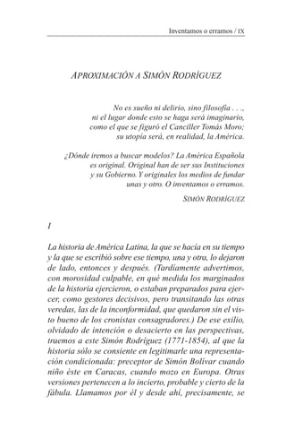 APROXIMACIÓN A SIMÓN RODRÍGUEZ
No es sueño ni delirio, sino filosofía . . .,
ni el lugar donde esto se haga será imaginario,
como el que se figuró el Canciller Tomás Moro;
su utopía será, en realidad, la América.
¿Dónde iremos a buscar modelos? La América Española
es original. Original han de ser sus Instituciones
y su Gobierno.Y originales los medios de fundar
unas y otro. O inventamos o erramos.
SIMÓN RODRÍGUEZ
I
La historia deAmérica Latina, la que se hacía en su tiempo
y la que se escribió sobre ese tiempo, una y otra, lo dejaron
de lado, entonces y después. (Tardíamente advertimos,
con morosidad culpable, en qué medida los marginados
de la historia ejercieron, o estaban preparados para ejer-
cer, como gestores decisivos, pero transitando las otras
veredas, las de la inconformidad, que quedaron sin el vis-
to bueno de los cronistas consagradores.) De ese exilio,
olvidado de intención o desacierto en las perspectivas,
traemos a este Simón Rodríguez (1771-1854), al que la
historia sólo se consiente en legitimarle una representa-
ción condicionada: preceptor de Simón Bolívar cuando
niño éste en Caracas, cuando mozo en Europa. Otras
versiones pertenecen a lo incierto, probable y cierto de la
fábula. Llamamos por él y desde ahí, precisamente, se
Inventamos o erramos / IX
 