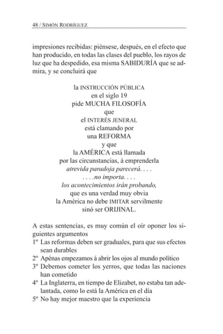 48 / SIMÓN RODRÍGUEZ
impresiones recibidas: piénsese, después, en el efecto que
han producido, en todas las clases del pueblo, los rayos de
luz que ha despedido, esa misma SABIDURÍA que se ad-
mira, y se concluirá que
la INSTRUCCIÓN PÚBLICA
en el siglo 19
pide MUCHA FILOSOFÍA
que
el INTERÉS JENERAL
está clamando por
una REFORMA
y que
la AMÉRICA está llamada
por las circunstancias, á emprenderla
atrevida paradoja parecerá. . . .
. . . .no importa. . . .
los acontecimientos irán probando,
que es una verdad muy obvia
la América no debe IMITAR servilmente
sinó ser ORIJINAL.
A estas sentencias, es muy común el oír oponer los si-
guientes argumentos
1º Las reformas deben ser graduales, para que sus efectos
sean durables
2º Apénas empezamos á abrir los ojos al mundo político
3º Debemos cometer los yerros, que todas las naciones
han cometido
4º La Inglaterra, en tiempo de Elizabet, no estaba tan ade-
lantada, como lo está la América en el día
5º No hay mejor maestro que la experiencia
 