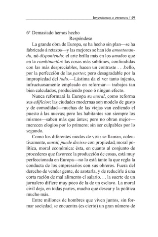 6º Demasiado hemos hecho
Respóndese
La grande obra de Europa, se ha hecho sin plan—se ha
fabricado á retazos—y las mejores se han ido amontonan-
do, nó disponiendo; el arte brilla más en los amaños que
en la combinación: las cosas más sublimes, confundidas
con las más despreciables, hacen un contraste . . .bello,
por la perfección de las partes; pero desagradable por la
impropiedad del todo.—Lástima da el ver tanto injenio,
infructuosamente empleado en reformar— trabajos tan
bien calculados, produciendo poco ó ningun efecto.
Nunca reformará la Europa su moral, como reforma
sus edificios: las ciudades modernas son modelo de gusto
y de comodidad—muchas de las viejas van cediendo el
puesto á las nuevas; pero los habitantes son siempre los
mismos—saben más que ántes; pero no obran mejor—
merecen elogios por lo primero; sin ser culpables por lo
segundo.
Como los diferentes modos de vivir se llaman, colec-
tivamente, moral, puede decirse con propiedad, moral po-
lítica, moral económica: ésta, en cuanto al conjunto de
procederes que favorece la producción de cosas, está muy
perfeccionada en Europa—no lo está tanto la que regla la
conducta de los empresarios con sus obreros. Fuera del
derecho de vender gente, de azotarla, y de reducirle á una
corta ración de mal alimento el salario. . . la suerte de un
jornalero difiere muy poco de la de un esclavo. La moral
civil deja, en todas partes, mucho qué desear y la política
mucho más.
Entre millones de hombres que viven juntos, sin for-
mar sociedad, se encuentra (es cierto) un gran número de
Inventamos o erramos / 49
 