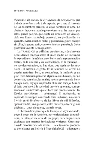 ilustrados, de sabios, de civilizados, de pensadores, que
trabaja en reformas de toda especie; pero que el torrente
de las costumbres arrastra. A estos hombres se debe, no
obstante, la poca armonía que se observa en las masas: por
ellos, puede decirse, que existe un simulacro de vida so-
cial: sus libros, su trabajo personal, su predicación, su
ejemplo, evitan muchos males y producen algunos bienes:
sin ellos, la guerra sería, como en tiempos pasados, la única
profesión favorita de los pueblos.
La TRADICIÓN es utilísima en ciencias, y de absoluta
necesidad en muchas artes: el único medio de transmitir
la expresión en la música, en el baile, en la representación
teatral, en la oratoria y en la enseñanza, es la tradición—
no hay demostración, no hay signo que supla por los mo-
dales—el ademán, el gesto, las inflexiones de la voz, no
pueden remitirse. Pero, en costumbres, la tradición es un
gran mal: deberían perderse algunas cosas buenas, por no
conservar, con ellas, las malas; puesto que con cada hom-
bre que nace, hay qué emprender el mismo trabajo. Más es
el daño que hace, á la sociedad, un viejo ignorante, conver-
sando con un nietecito, que el bien que promueven mil fi-
lósofos escribiendo. . . volúmenes! El muchachito es
capaz de corromper la razón de todo un barrio, si alcanza
á vivir en él 40 años—y de los libros de mil filósofos,
apénas vendrá, uno que otro, entre millares, a leer algunas
páginas. . . . por distraerse, las más veces.
Ni hemos de esperar que la Europa se vaya vaciando,
poco á poco, en la América, por emigraciones espontá-
neas, ni intentar vaciarla, de un golpe, por emigraciones
excitadas con nuestras invitaciones y ofertas. Otros me-
dios de colonizar dicta la razón. . . .se citará uno, propues-
to por el autor en Bolivia á fines del año 25—adoptado y
50 / SIMÓN RODRÍGUEZ
 