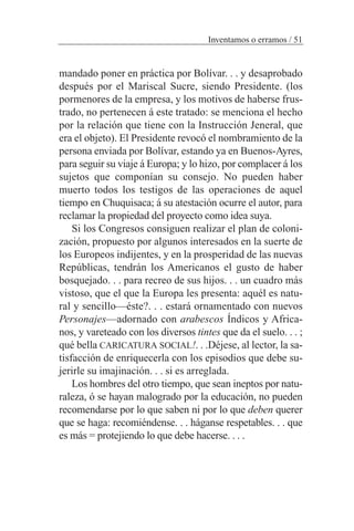 mandado poner en práctica por Bolívar. . . y desaprobado
después por el Mariscal Sucre, siendo Presidente. (los
pormenores de la empresa, y los motivos de haberse frus-
trado, no pertenecen á este tratado: se menciona el hecho
por la relación que tiene con la Instrucción Jeneral, que
era el objeto). El Presidente revocó el nombramiento de la
persona enviada por Bolívar, estando ya en Buenos-Ayres,
para seguir su viaje á Europa; y lo hizo, por complacer á los
sujetos que componían su consejo. No pueden haber
muerto todos los testigos de las operaciones de aquel
tiempo en Chuquisaca; á su atestación ocurre el autor, para
reclamar la propiedad del proyecto como idea suya.
Si los Congresos consiguen realizar el plan de coloni-
zación, propuesto por algunos interesados en la suerte de
los Europeos indijentes, y en la prosperidad de las nuevas
Repúblicas, tendrán los Americanos el gusto de haber
bosquejado. . . para recreo de sus hijos. . . un cuadro más
vistoso, que el que la Europa les presenta: aquél es natu-
ral y sencillo—éste?. . . estará ornamentado con nuevos
Personajes—adornado con arabescos Índicos y Africa-
nos, y vareteado con los diversos tintes que da el suelo. . . ;
qué bella CARICATURA SOCIAL!. . .Déjese, al lector, la sa-
tisfacción de enriquecerla con los episodios que debe su-
jerirle su imajinación. . . si es arreglada.
Los hombres del otro tiempo, que sean ineptos por natu-
raleza, ó se hayan malogrado por la educación, no pueden
recomendarse por lo que saben ni por lo que deben querer
que se haga: recomiéndense. . . háganse respetables. . . que
es más = protejiendo lo que debe hacerse. . . .
Inventamos o erramos / 51
 
