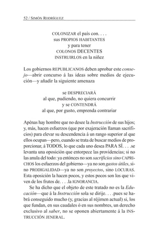 52 / SIMÓN RODRÍGUEZ
COLONIZAR el país con. . . .
sus PROPIOS HABITANTES
y para tener
COLONOS DECENTES
INSTRUIRLOS en la niñez
Los gobiernos REPUBLICANOS deben aprobar este conse-
jo—abrir concurso á las ideas sobre medios de ejecu-
ción—y añadir la siguiente amenaza
se DESPRECIARÁ
al que, pudiendo, no quiera concurrir
y se CONTENDRÁ
al que, por gusto, emprenda contrariar
Apénas hay hombre que no desee la Instrucción de sus hijos;
y, más, hacen esfuerzos (que por exajeración llaman sacrifi-
cios) para elevar su descendencia á un rango superior al que
ellos ocupan—pero, cuando se trata de buscar medios de pro-
porcionar, á TODOS, lo que cada uno desea PARA SÍ. . . .se
levanta una oposición que entorpece las providencias; si no
las anula del todo: ya entónces no son sacrificios sino CAPRI-
CHOS los esfuerzos del gobierno—ya no son gastos útiles, si-
no PRODIGALIDAD—ya no son proyectos, sino LOCURAS.
Esta oposición la hacen pocos, y estos pocos son los que vi-
ven de los frutos de. . . .la IGNORANCIA.
Se ha dicho que el objeto de este tratado no es la Edu-
cación—que á la Instrucción sola se dirije. . . .pues se ha-
brá conseguido mucho (y, gracias al réjimen actual) si, los
que fundan, en sus caudales ó en sus nombres, un derecho
exclusivo al saber, no se oponen abiertamente á la INS-
TRUCCIÓN JENERAL.
 