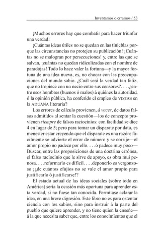 ¡Muchos errores hay que combatir para hacer triunfar
una verdad!
¡Cuántas ideas útiles no se quedan en las tinieblas por-
que las circunstancias no protejen su publicación! ¡Cuán-
tas no se malogran por persecuciones! y, entre las que se
salvan, ¡cuántas no quedan ridiculizadas con el nombre de
paradojas! Todo lo hace valer la fortuna—y la mayor for-
tuna de una idea nueva, es, no chocar con las preocupa-
ciones del mundo sabio. ¿Cuál será la verdad tan feliz,
que no tropiece con un necio entre sus censores?. . . .¿en-
tre esos hombres (buenos ó malos) á quiénes la autoridad,
ó la opinión pública, ha conferido el empleo de VISTAS en
la ADUANA literaria?
Los errores de cálculo provienen, á veces, de datos fal-
sos admitidos al sentar la cuestión—los de concepto pro-
vienen siempre de falsos raciocinios: con facilidad se dice
4 en lugar de 5; pero para tomar un disparate por dato, es
menester estar creyendo que el disparate es una razón: fá-
cilmente se advierte el error de número y se corrije—el
amor propio no padece por ello. . . .ó padece muy poco—
Buscar, entre las proposiciones de una doctrina errónea,
el falso raciocinio que le sirve de apoyo, es obra mui pe-
nosa. . . .reformarlo es díficil. . . .deponerlo es vergonzo-
so ¡¿de cuántos efujios no se vale el amor propio para
justificarlo ó justificarse!?
El estado actual de las ideas sociales (sobre todo en
América) sería la ocasión más oportuna para aprender es-
ta verdad, si no fuese tan conocida. Permítase aclarar la
idea, en una breve digresión. Este libro no es para ostentar
ciencia con los sabios, sino para instruir á la parte del
pueblo que quiere aprender, y no tiene quien la enseñe—
á la que necesita saber que, entre los conocimientos que el
Inventamos o erramos / 53
 
