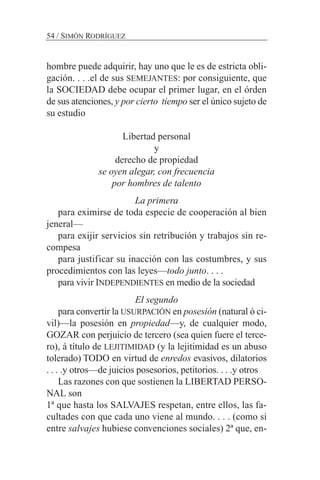 hombre puede adquirir, hay uno que le es de estricta obli-
gación. . . .el de sus SEMEJANTES: por consiguiente, que
la SOCIEDAD debe ocupar el primer lugar, en el órden
de sus atenciones, y por cierto tiempo ser el único sujeto de
su estudio
Libertad personal
y
derecho de propiedad
se oyen alegar, con frecuencia
por hombres de talento
La primera
para eximirse de toda especie de cooperación al bien
jeneral—
para exijir servicios sin retribución y trabajos sin re-
compesa
para justificar su inacción con las costumbres, y sus
procedimientos con las leyes—todo junto. . . .
para vivir INDEPENDIENTES en medio de la sociedad
El segundo
para convertir la USURPACIÓN en posesión (natural ó ci-
vil)—la posesión en propiedad—y, de cualquier modo,
GOZAR con perjuicio de tercero (sea quien fuere el terce-
ro), á título de LEJITIMIDAD (y la lejitimidad es un abuso
tolerado) TODO en virtud de enredos evasivos, dilatorios
. . . .y otros—de juicios posesorios, petitorios. . . .y otros
Las razones con que sostienen la LIBERTAD PERSO-
NAL son
1ª que hasta los SALVAJES respetan, entre ellos, las fa-
cultades con que cada uno viene al mundo. . . . (como si
entre salvajes hubiese convenciones sociales) 2ª que, en-
54 / SIMÓN RODRÍGUEZ
 