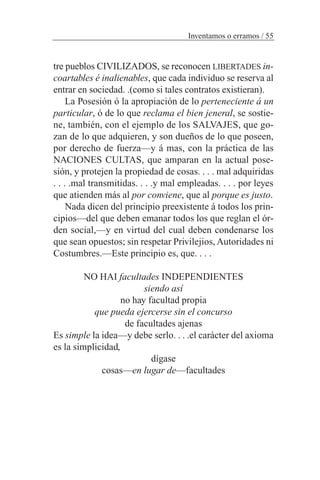 Inventamos o erramos / 55
tre pueblos CIVILIZADOS, se reconocen LIBERTADES in-
coartables é inalienables, que cada individuo se reserva al
entrar en sociedad. .(como si tales contratos existieran).
La Posesión ó la apropiación de lo perteneciente á un
particular, ó de lo que reclama el bien jeneral, se sostie-
ne, también, con el ejemplo de los SALVAJES, que go-
zan de lo que adquieren, y son dueños de lo que poseen,
por derecho de fuerza—y á mas, con la práctica de las
NACIONES CULTAS, que amparan en la actual pose-
sión, y protejen la propiedad de cosas. . . . mal adquiridas
. . . .mal transmitidas. . . .y mal empleadas. . . . por leyes
que atienden más al por conviene, que al porque es justo.
Nada dicen del principio preexistente á todos los prin-
cipios—del que deben emanar todos los que reglan el ór-
den social,—y en virtud del cual deben condenarse los
que sean opuestos; sin respetar Privilejios, Autoridades ni
Costumbres.—Este principio es, que. . . .
NO HAI facultades INDEPENDIENTES
siendo así
no hay facultad propia
que pueda ejercerse sin el concurso
de facultades ajenas
Es simple la idea—y debe serlo. . . .el carácter del axioma
es la simplicidad,
dígase
cosas—en lugar de—facultades
 