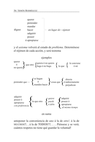 querer
pretender
mandar
hacer en lugar de—ejercer
adquirir
poseer
ó apropiarse
y el axioma volverá al estado de problema. Determínese
el réjimen de cada acción, y será teorema
ejemplos
que otro
directa
pretender que — cosas que ó indirectamente
perjudican
quiere adquirir
lo que otro puede poseer ó
ó debe apropiarse
al mismo tiempo
en suma
anteponer la conveniencia de uno á la de otro!. á la de
MUCHOS!!. . á la de TODOS!!!. . . . Piénsese y se verá;
cuántos respetos no tiene qué guardar la voluntad!
56 / SIMÓN RODRÍGUEZ
dígase
querer
ó
no querer
se hagan
ó
manden hacer
adquirir
poseer ó
apropiarse
con preferencia
quiera ó no quiera
haga ó no haga}
}
}} }
} }
} } }lo que
le conviene
ó nó
 