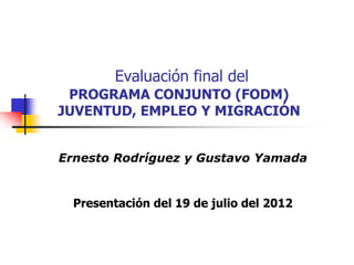Evaluación final del
 PROGRAMA CONJUNTO (FODM)
JUVENTUD, EMPLEO Y MIGRACIÓN


Ernesto Rodríguez y Gustavo Yamada


  Presentación del 19 de julio del 2012
 