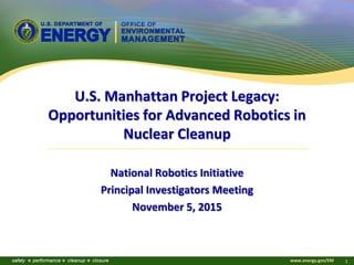 www.energy.gov/EM 1
U.S. Manhattan Project Legacy:
Opportunities for Advanced Robotics in
Nuclear Cleanup
National Robotics Initiative
Principal Investigators Meeting
November 5, 2015
 