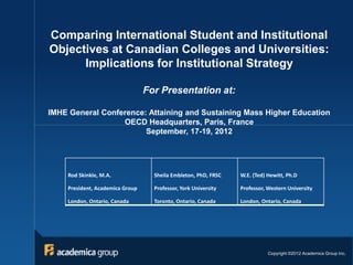 Comparing International Student and Institutional
Objectives at Canadian Colleges and Universities:
      Implications for Institutional Strategy

                                 For Presentation at:

IMHE General Conference: Attaining and Sustaining Mass Higher Education
                  OECD Headquarters, Paris, France
                        September, 17-19, 2012




    Rod Skinkle, M.A.              Sheila Embleton, PhD, FRSC   W.E. (Ted) Hewitt, Ph.D

    President, Academica Group     Professor, York University   Professor, Western University

    London, Ontario, Canada        Toronto, Ontario, Canada     London, Ontario, Canada




                                                                           Copyright ©2012 Academica Group Inc.
 