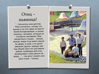 Отец –
пьяница!
“…Кончилось мое детство.
Рано кончилось, потому что
вышел я на этот двор не просто
Колей Бочарниковым, а сыном
пьяницы, человека, который не
считается человеком. Мне
всегда было стыдно… всегда,
всегда: вчера отца моего нашли
во дворе, в луже, и он долго
увеселял других, прежде чем
под общий хохот его доставили
домой; позавчера мой отец
выпрашивал у всех деньги на
водку…” – так могут сказать все
дети отцов – пьяниц.
 