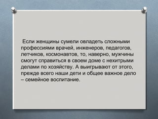 Если женщины сумели овладеть сложными
профессиями врачей, инженеров, педагогов,
летчиков, космонавтов, то, наверно, мужчины
смогут справиться в своем доме с нехитрыми
делами по хозяйству. А выигрывают от этого,
прежде всего наши дети и общее важное дело
– семейное воспитание.
 