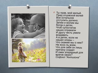 5
O Ты прав, мой милый.
Пред отцовской волей
Все остальное
отступить должно.
Затем и молим мы
богов о детях,
Чтоб супостатов
наших отражали
И другу честь умели
воздавать.
А в детях, если не
нашел опоры –
Что скажем мы о нем?
Не ясно ль всем,
Что для себя он лишь
причину создал
И смех злорадный для
врагов своих?
Софокл “Антигона”
 