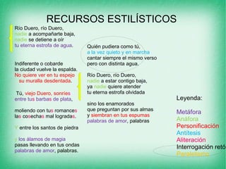 RECURSOS ESTILÍSTICOS  Río Duero, río Duero,  nadie  a acompañarte baja,  nadie  se detiene a oír  tu eterna estrofa de agua .                Indiferente o cobarde  la ciudad vuelve la espalda.  No quiere ver en tu espejo               su muralla desdentada .    Tú,  viejo Duero, sonríe s   entre tu s  barba s  de plata ,                moliendo con tu s  romance s la s  co s echa s  mal lograda s . Y  entre los santos de piedra                y   los álamos de magia  pasas llevando en tus ondas  palabras de amor , palabras.                Quién pudiera como tú,  a la vez quieto y en marcha  cantar siempre el mismo verso                pero con distinta agua.  Río Duero, río Duero,  nadie  a estar contigo baja,                ya  nadie  quiere atender  tu eterna estrofa olvidada  sino los enamorados                que preguntan por sus almas  y  siembran en tus espumas  palabras de amor , palabras Leyenda: Metáfora   Anáfora Personificación Antítesis   Aliteración Interrogación retórica Paralelismo 