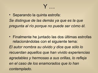 Y … Separando la quinta estrofa: Se distingue de las demás ya que es la que pregunta al río porque no puede ser cómo él. Finalmente he juntado las dos últimas estrofas relacionándolas con el siguiente tema: El autor nombra su olvido y dice que sólo lo recuerdan aquellos que han vivido experiencias agradables y hermosas a sus orillas, lo refleja en el caso de los enamorados que lo han contemplado. 