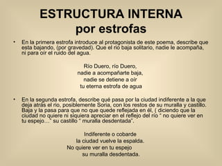 ESTRUCTURA INTERNA por estrofas En la primera estrofa introduce al protagonista de este poema, describe que esta bajando, (por gravedad). Que el rio baja solitario, nadie le acompaña, ni para oír el ruido del agua.  Río Duero, río Duero,  nadie a acompañarte baja,  nadie se detiene a oír  tu eterna estrofa de agua En la segunda estrofa, describe qué pasa por la ciudad indiferente a la que deja atrás el rio, posiblemente Soria, con los restos de su muralla y castillo. Baja y la pasa para que no que quede reflejada en él, ( diciendo que la ciudad no quiere ni siquiera apreciar en el reflejo del río “ no quiere ver en tu espejo…” su castillo “ muralla desdentada”. Indiferente o cobarde  la ciudad vuelve la espalda.  No quiere ver en tu espejo                su muralla desdentada. En la tercera estrofa el río se basta por si mismo y metaforicamente sonreira pasen de él o no, y con su espuma va inundando los margenes con campos y cosechas allí por donde pasa. En la cuarta estrofa pasa por iglesias ( santos de piedra ), alamos de magia ( ya que con todos los aspectos meteorologicos hacen magia), todos ellos han visto pasar tanto (“si las piedras hablaran”), y dentro de él ( del rio ) palabras de amor = historia que busca la parte bonita y positiva. En la quinta estrofa se reflaja la envidia, el hecho de poder a la vez permanecer quieto y moverse diciendo lo mismo pero de distintas maneras. Siempre el mismo ruido con distinta agua. 