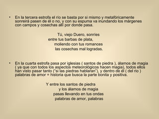 En la tercera estrofa el río se basta por si mismo y metafóricamente sonreirá pasen de él o no, y con su espuma va inundando los márgenes con campos y cosechas allí por donde pasa. Tú, viejo Duero, sonríes  entre tus barbas de plata,                moliendo con tus romances  las cosechas mal logradas. En la cuarta estrofa pasa por iglesias ( santos de piedra ), álamos de magia ( ya que con todos los aspectos meteorológicos hacen magia), todos ellos han visto pasar tanto (“si las piedras hablaran”), y dentro de él ( del rio ) palabras de amor = historia que busca la parte bonita y positiva. Y entre los santos de piedra                y los álamos de magia  pasas llevando en tus ondas  palabras de amor, palabras 