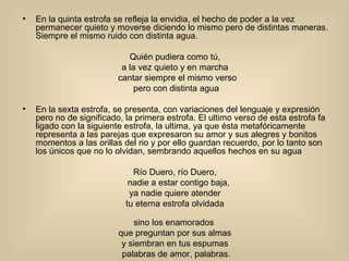 En la quinta estrofa se refleja la envidia, el hecho de poder a la vez permanecer quieto y moverse diciendo lo mismo pero de distintas maneras. Siempre el mismo ruido con distinta agua. Quién pudiera como tú,  a la vez quieto y en marcha  cantar siempre el mismo verso                pero con distinta agua En la sexta estrofa, se presenta, con variaciones del lenguaje y expresión pero no de significado, la primera estrofa. El ultimo verso de esta estrofa fa ligado con la siguiente estrofa, la ultima, ya que ésta metafóricamente representa a las parejas que expresaron su amor y sus alegres y bonitos momentos a las orillas del rio y por ello guardan recuerdo, por lo tanto son los únicos que no lo olvidan, sembrando aquellos hechos en su agua Río Duero, río Duero,  nadie a estar contigo baja,                ya nadie quiere atender  tu eterna estrofa olvidada  sino los enamorados                que preguntan por sus almas  y siembran en tus espumas  palabras de amor, palabras. 