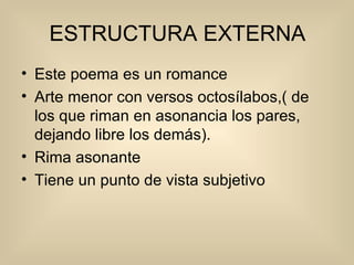 ESTRUCTURA EXTERNA Este poema es un romance Arte menor con versos octosílabos,( de los que riman en asonancia los pares, dejando libre los demás). Rima asonante Tiene un punto de vista subjetivo  