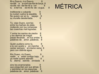 MÉTRICA Rí-o Due-ro, rí-o Due-ro,  8 na-die ‿ a ‿ a-com-pa-ñar-te ba-ja, 8 na-die -se –de-tie-ne a –oír  8 tu ‿ e-ter-na  ‿ es-tro-fa -de –a-gua.      8          Indiferente o cobarde  8 la ciudad vuelve la espalda.  8 No quiere ver en tu  ‿ espejo    8            su muralla desdentada.  8 Tú, viejo Duero, sonríes  8 entre tus barbas de plata,        8       moliendo con tus romances  8 las cosechas mal logradas.  8 Y entre los santos de piedra    8         y los álamos de magia  8 pasas llevando ‿ en tus ondas  8 palabras de ‿ amor, palabras.   8             Quién pudiera como tú,  8 a la vez quieto y ‿ en marcha  8 cantar siempre ‿ el mismo verso  8              pero con distinta agua.  8 Río Duero, río Duero,  8 nadie ‿ a ‿ estar contigo baja,     8           ya nadie quiere atender  8 tu ‿ eterna ‿ estrofa ‿ olvidada  8 sino los enamorados               8 que preguntan por sus almas  8 y siembran en tus espumas  8 palabras de ‿ amor, palabras  8 