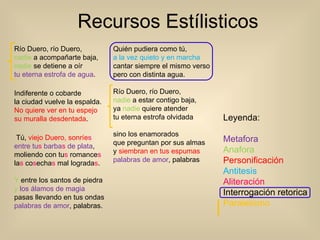 Recursos Estílisticos  Río Duero, río Duero,  nadie  a acompañarte baja,  nadie  se detiene a oír  tu eterna estrofa de agua .                Indiferente o cobarde  la ciudad vuelve la espalda.  No quiere ver en tu espejo                su muralla desdentada .    Tú,  viejo Duero, sonríe s   entre tu s  barba s  de plata ,                moliendo con tu s  romance s la s  co s echa s  mal lograda s . Y  entre los santos de piedra                y   los álamos de magia  pasas llevando en tus ondas  palabras de amor , palabras.                Quién pudiera como tú,  a la vez quieto y en marcha  cantar siempre el mismo verso                pero con distinta agua.  Río Duero, río Duero,  nadie  a estar contigo baja,                ya  nadie  quiere atender  tu eterna estrofa olvidada  sino los enamorados                que preguntan por sus almas  y  siembran en tus espumas  palabras de amor , palabras Leyenda: Metafora   Anafora Personificación Antitesis   Aliteración Interrogación retorica Paralelismo 