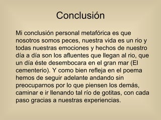 Conclusión Mi conclusión personal metafórica es que nosotros somos peces, nuestra vida es un rio y todas nuestras emociones y hechos de nuestro día a día son los afluentes que llegan al rio, que un día éste desembocara en el gran mar (El cementerio). Y como bien refleja en el poema hemos de seguir adelante andando sin preocuparnos por lo que piensen los demás, caminar e ir llenando tal río de gotitas, con cada paso gracias a nuestras experiencias. 