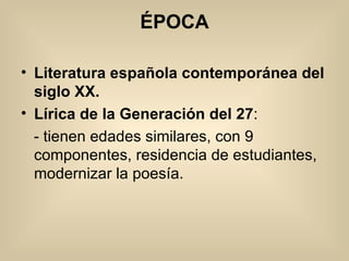 ÉPOCA Literatura española contemporánea del siglo XX.  Lírica de la Generación del 27 : - tienen edades similares, con 9 componentes, residencia de estudiantes, modernizar la poesía. 