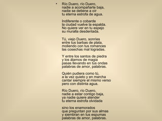 Río Duero, río Duero,  nadie a acompañarte baja,  nadie se detiene a oír  tu eterna estrofa de agua.                Indiferente o cobarde  la ciudad vuelve la espalda.  No quiere ver en tu espejo                su muralla desdentada.  Tú, viejo Duero, sonríes  entre tus barbas de plata,                moliendo con tus romances  las cosechas mal logradas. Y entre los santos de piedra                y los álamos de magia  pasas llevando en tus ondas  palabras de amor, palabras.                Quién pudiera como tú,  a la vez quieto y en marcha  cantar siempre el mismo verso                pero con distinta agua.  Río Duero, río Duero,  nadie a estar contigo baja,                ya nadie quiere atender  tu eterna estrofa olvidada  sino los enamorados                que preguntan por sus almas  y siembran en tus espumas  palabras de amor, palabras. 