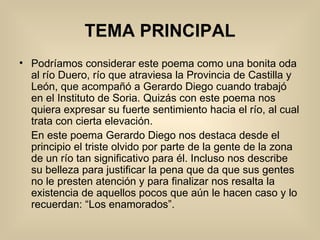 TEMA PRINCIPAL Podríamos considerar este poema como una bonita oda al río Duero, río que atraviesa la Provincia de Castilla y León, que acompañó a Gerardo Diego cuando trabajó en el Instituto de Soria. Quizás con este poema nos quiera expresar su fuerte sentimiento hacia el río, al cual trata con cierta elevación. En este poema Gerardo Diego nos destaca desde el principio el triste olvido por parte de la gente de la zona de un río tan significativo para él. Incluso nos describe su belleza para justificar la pena que da que sus gentes no le presten atención y para finalizar nos resalta la existencia de aquellos pocos que aún le hacen caso y lo recuerdan: “Los enamorados”. 