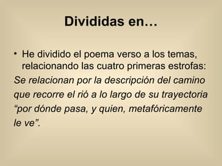 Divididas en… He dividido el poema verso a los temas, relacionando las cuatro primeras estrofas: Se relacionan por la descripción del camino que recorre el rió a lo largo de su trayectoria “ por dónde pasa, y quien, metafóricamente le ve”. 