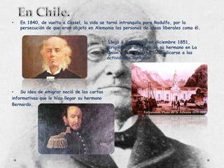 •

En 1840, de vuelta a Cassel, la vida se tornó intranquila para Rodulfo, por la
persecución de que eran objeto en Alemania las personas de ideas liberales como él.

•

•
Su idea de emigrar nació de las cartas
informativas que le hizo llegar su hermano
Bernardo.

Llegó a Valparaíso en diciembre 1851,
dirigiéndose al fundo de su hermano en La
Unión con el objetivo de dedicarse a las
actividades agrícolas.

 