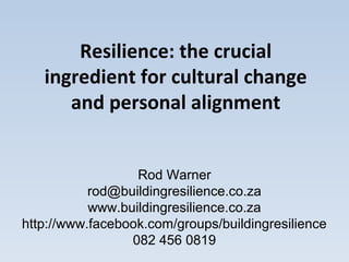 Resilience: the crucial
   ingredient for cultural change
      and personal alignment


                  Rod Warner
           rod@buildingresilience.co.za
           www.buildingresilience.co.za
http://www.facebook.com/groups/buildingresilience
                 082 456 0819
 