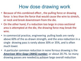 • Because of this combined effect , the pulling force or drawing
force is less than the force that would cause the wire to stretch,
or neck and break downstream from the die.
• On the other hand, if a reduction too large in cross-sectional
area is attempted at the die, the drawing force may break the
wire.
• In commercial practice, engineering pulling loads are rarely
above 60% of the as-drawn strength, and the area reduction in a
single drawing pass is rarely above 30% or 35%, and is often
much lower.
• A particular common reduction in none ferrous drawing is the
American Wire Gage (AWG) number, or about 20.7%. So many
drawing passes are needed to achieve large overall reduction
How dose drawing work
Prof. Naman M. Dave
 