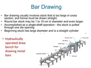 Bar Drawing
• Bar drawing usually involves stock that is too large in cross
section, and hence must be drawn straight.
• Round bar stock may be 1 to 10 cm in diameter and even larger.
• Accomplished as a single-draft operation - the stock is pulled
through one die opening
• Beginning stock has large diameter and is a straight cylinder
• Hydraulically
operated draw
bench for
drawing metal
bars
Prof. Naman M. Dave
 