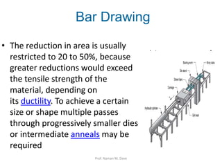 • The reduction in area is usually
restricted to 20 to 50%, because
greater reductions would exceed
the tensile strength of the
material, depending on
its ductility. To achieve a certain
size or shape multiple passes
through progressively smaller dies
or intermediate anneals may be
required
Bar Drawing
Prof. Naman M. Dave
 