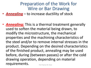 • Annealing – to increase ductility of stock
• Annealing: This is a thermal treatment generally
used to soften the material being drawn, to
modify the microstructure, the mechanical
properties and the machining characteristics of
the steel and/or to remove internal stresses in the
product. Depending on the desired characteristics
of the finished product, annealing may be used
before, during (between passes) or after the cold
drawing operation, depending on material
requirements.
Preparation of the Work for
Wire or Bar Drawing
Prof. Naman M. Dave
 