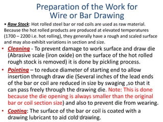 • Cleaning - To prevent damage to work surface and draw die
(Abrasive scale (iron oxide) on the surface of the hot rolled
rough stock is removed) it is done by pickling process.
• Pointing – to reduce diameter of starting end to allow
insertion through draw die (Several inches of the lead ends
of the bar or coil are reduced in size by swaging ,so that it
can pass freely through the drawing die. Note: This is done
because the die opening is always smaller than the original
bar or coil section size) and also to prevent die from wearing.
• Coating: The surface of the bar or coil is coated with a
drawing lubricant to aid cold drawing.
Preparation of the Work for
Wire or Bar Drawing
• Raw Stock: Hot rolled steel bar or rod coils are used as raw material.
Because the hot rolled products are produced at elevated temperatures
(1700 – 2200 i.e. hot rolling), they generally have a rough and scaled surface
and may also exhibit variations in section and size.
Prof. Naman M. Dave
 