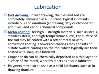 Wet drawing : in wet drawing, the dies and rod are
completely immersed in a lubricant. Typical lubricants
include oils and emulsion (containing fatty or chlorinated
additives) and various chemical compounds.
Metal coating : for high - strength materials, such as steels,
stainless steels, and high-temperature alloys, the surface of
the rod may be coated with a softer metal or with
conversion coating. Conversion coatings may consists of
sulfate oxalate coatings on the rod, which typically are then
coated with soap, as a lubricant.
• Copper or tin can be chemically deposited as a thin layer on
surface of the metal, whereby it acts as a solid lubricant
• Polymers may also be used as a solid lubricants, such as in
drawing titanium
Lubrication
Prof. Naman M. Dave
 