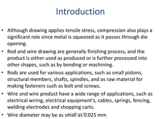 • Although drawing applies tensile stress, compression also plays a
significant role since metal is squeezed as it passes through die
opening.
• Rod and wire drawing are generally finishing process, and the
product is either used as produced or is further processed into
other shapes, such as by bending or machining.
• Rods are used for various applications, such as small pistons,
structural members, shafts, spindles, and as raw material for
making fasteners such as bolt and screws.
• Wire and wire product have a wide range of applications, such as
electrical wiring, electrical equipment's, cables, springs, fencing,
welding electrodes and shopping carts.
• Wire diameter may be as small as 0.025 mm
Introduction
Prof. Naman M. Dave
 
