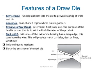 Features of a Draw Die
• Entry region - funnels lubricant into the die to prevent scoring of work
and die
• Approach - cone-shaped region where drawing occurs
• Bearing surface (land) - determines final stock size. The purpose of the
land is to size, that is, to set the final diameter of the product
• Back relief - exit zone – if the exit of die bearing has a sharp edge, this
can shave the wire. This will produce metal particles, dust or fines,
which will
 Pollute drawing lubricant
 Block the entrance of the next die
Prof. Naman M. Dave
 