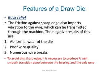 • Back relief
• The friction against sharp edge also imparts
vibration to the wire, which can be transmitted
through the machine. The negative results of this
are:
1. Abnormal wear of the die
2. Poor wire quality
3. Numerous wire breaks
Features of a Draw Die
• To avoid this sharp edge, it is necessary to produce A well
smooth transition zone between the bearing and the exit zone
Prof. Naman M. Dave
 