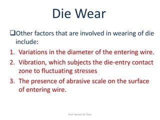 Other factors that are involved in wearing of die
include:
1. Variations in the diameter of the entering wire.
2. Vibration, which subjects the die-entry contact
zone to fluctuating stresses
3. The presence of abrasive scale on the surface
of entering wire.
Die Wear
Prof. Naman M. Dave
 