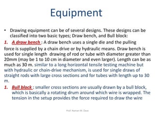 Equipment
• Drawing equipment can be of several designs. These designs can be
classified into two basic types; Draw bench, and Bull block:
1. A draw bench : A draw bench uses a single die and the pulling
force is supplied by a chain drive or by hydraulic means. Draw bench is
used for single length drawing of rod or tube with diameter greater than
20mm (may be 1 to 10 cm in diameter and even larger). Length can be as
much as 30 m. similar to a long horizontal tensile testing machine but
with hydraulic or chain-drive mechanism, is used for single draws of
straight rods with large cross sections and for tubes with length up to 30
m.
1. Bull block : smaller cross sections are usually drawn by a bull block,
which is basically a rotating drum around which wire is wrapped. The
tension in the setup provides the force required to draw the wire
Prof. Naman M. Dave
 