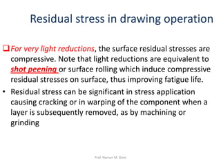 For very light reductions, the surface residual stresses are
compressive. Note that light reductions are equivalent to
shot peening or surface rolling which induce compressive
residual stresses on surface, thus improving fatigue life.
• Residual stress can be significant in stress application
causing cracking or in warping of the component when a
layer is subsequently removed, as by machining or
grinding
Residual stress in drawing operation
Prof. Naman M. Dave
 