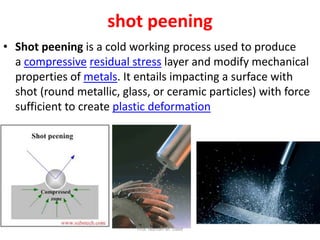 shot peening
• Shot peening is a cold working process used to produce
a compressive residual stress layer and modify mechanical
properties of metals. It entails impacting a surface with
shot (round metallic, glass, or ceramic particles) with force
sufficient to create plastic deformation
Prof. Naman M. Dave
 